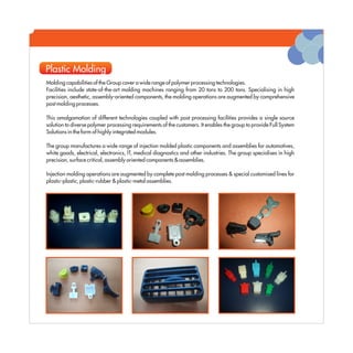 Plastic Molding
Molding capabilities of the Group cover a wide range of polymer processing technologies.
Facilities include state-of-the-art molding machines ranging from 20 tons to 200 tons. Specialising in high
precision, aesthetic, assembly-oriented components, the molding operations are augmented by comprehensive
post molding processes.

This amalgamation of different technologies coupled with post processing facilities provides a single source
solution to diverse polymer processing requirements of the customers. It enables the group to provide Full System
Solutions in the form of highly integrated modules.

The group manufactures a wide range of injection molded plastic components and assemblies for automotives,
white goods, electrical, electronics, IT, medical diagnostics and other industries. The group specialises in high
precision, surface critical, assembly oriented components & assemblies.

Injection molding operations are augmented by complete post molding processes & special customised lines for
plastic-plastic, plastic-rubber & plastic-metal assemblies.
 