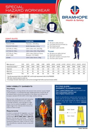 HIGH VISIBILITY GARMENTS
The Facts
Being struck by a moving vehicle is the second most common cause of death
in the workplace. It is essential that high visibility garments comply with all
the relevant tests to ensure the protection of the wearer (according to the
European standard EN ISO 20471 2013 High visibility clothing).
Wearing high visibility garments with retroactive
materials will greatly enhance your visibility
in low light situations, returning light to a light
source, such as vehicle headlights, to create a
bright image to the motorists and enhance the
chance of them to react.
Requirements
In order to comply with EU legislation, you must
ensure of the following: “High visibility clothing
conforming to EN 471:2003, Table 1, Class 2 or
3, which must be worn at all times.” “The colour
of the background materials should normally be
fluorescent yellow from Table 2 of EN 471:2003.
The retroreflective materials should comply with
Table 5”.
SPECIAL
HAZARD WORKWEAR
PLEASE TURN OVER
TEXTILE DESCRIPTION
POLYCOTTON Polycotton, 195-200 g
POLYCOTTON ACID 65/35 Polycotton, 210 g
COTTON 2/1 TWILL 100% Cotton J54, 230-250g
COTTON 4/1 TWILL 100% Cotton D59, 270g (SABS)
COTTON 4/1 TWILL
ACID FLAME
100% Cotton D59 Acid Flame
Resistant, 270 (SABS)
DENIM 100% Cotton Denim, 340g
Jacket
	 All seams safety stitched
	 Concealed aluminium/metal zip
	 One breast pocket
	 Two bottom patch pockets
Trouser
	 All seams are safety stitched
	 Elasticated waistband
	 Two patch pockets on trousers front
	 One back patch pocket
CONTI SUITS
Metric Size (cm) * 77/67 82/72 87/77 92/82 97/87 102/92 107/97 112/102 117/107 122/112 127/117 132/122 137/127
Imperial Size (inches) * 30/26 32/28 34/30 36/32 38/34 40/36 42/38 44/40 46/42 48/44 50/46 52/48 54/50
Chest (cm) 96 100 105 109 114 118 123 127 131 135 140 144 149
Waist (cm) 75 80 85 90 95 100 107 110 115 120 125 130 135
Outleg (cm) 96.5 98 99 100 101 101 102 102 103 104 108 108 109
* The left measurement refers to the JACKET SIZE, and the right measurement refers to the TROUSERS.
* NB: Orders should be placed on jacket size.
* On average, the wearer should require a conti suit one size bigger that his/her usual size to ensure comfort.
BUYING GUIDE /
GARMENT CLASSIFICATION
Class 1 Lowest Protection Level: minimal risk/off road
Class 2 Intermediate Protection Level
Class 3 Highest Protection Level
Bands of retroreflective material shall not be less than
50mm wide for all classes. Additionally, retroreflective
materials used should exceed the highest brightness
category of EN 471, Table 5 to ensure maximum
protection.
Class 2 - Trousers
Class 2 - Garment
Class 3 - Ensemble
 