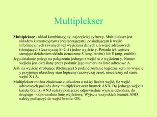 Multiplekser Multiplekser  - układ kombinacyjny, najczęściej cyfrowy. Multiplekser jest układem komutacyjnym (przełączającym), posiadającym k wejść informacyjnych (zwanych też wejściami danych), n wejść adresowych (sterujących) (zazwyczaj k=2n) i jedno wyjście y. Posiada też wejście sterujące działaniem układu oznaczane S (ang. strobe) lub E (ang. enable). Jego działanie polega na połączeniu jednego z wejść xi z wyjściem y. Numer wejścia jest określany przez podanie jego numeru na linie adresowe A. Jeśli na wejście strobujące (blokujące) S podane zostanie logiczne zero, to wyjście y przyjmuje określony stan logiczny (zazwyczaj zero), niezależny od stanu wejść X i A. Multiplekser można zbudować z dekodera o takiej liczbie wejść, ile wejść adresowych posiada dany multiplekser oraz bramek AND. Do jednego wejścia każdej bramki AND należy podłączyć odpowiednie wyjście dekodera, do drugiego - odpowiednia linię wejściową. Wyjścia wszystkich bramek AND należy podłączyć do wejść bramki OR. 