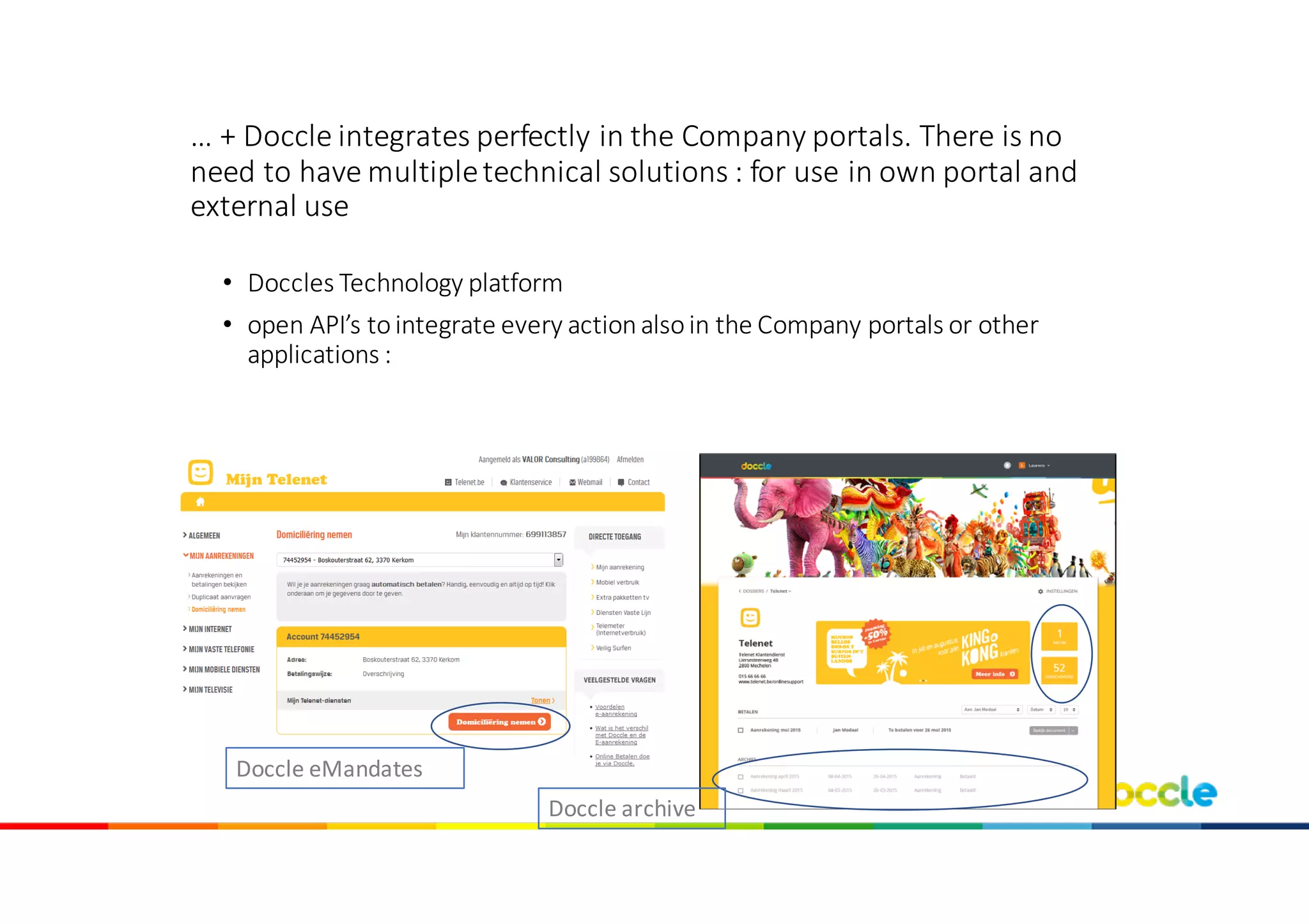 …	+	Doccle	integrates perfectly in	the Company	portals.	There is	no	
need to have	multiple	technical solutions :	for use in	own portal	and
external use
• Doccles Technology	platform	
• open	API’s tointegrate every action	alsoin	the Company	portals	or	other
applications :	
Doccle	eMandates
Doccle	archive
 