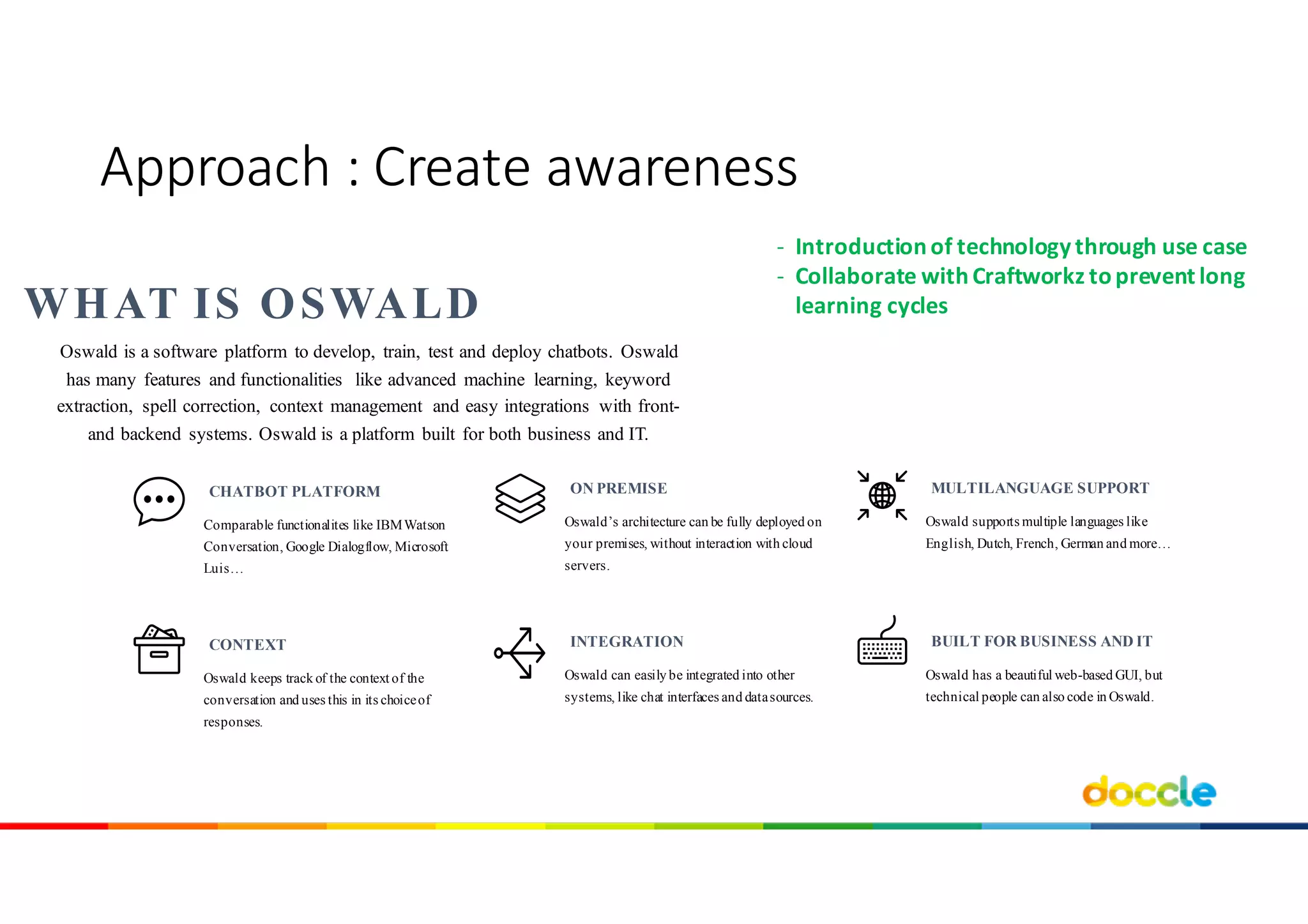 Oswald’s architecture can be fully deployed on
your premises, without interaction with cloud
servers.
ON PREMISE
Oswald supports multiple languages like
English, Dutch, French, German and more…
MULTILANGUAGE SUPPORT
Comparable functionalites like IBMWatson
Conversation, Google Dialogflow, Microsoft
Luis…
CHATBOT PLATFORM
Oswald can easily be integrated into other
systems, like chat interfaces and datasources.
INTEGRATION
Oswald has a beautiful web-based GUI, but
technical people can also code in Oswald.
BUILT FOR BUSINESS AND IT
Oswald keeps track of the context of the
conversation and uses this in its choiceof
responses.
CONTEXT
Oswald is a software platform to develop, train, test and deploy chatbots. Oswald
has many features and functionalities like advanced machine learning, keyword
extraction, spell correction, context management and easy integrations with front-
and backend systems. Oswald is a platform built for both business and IT.
WHAT IS OSWALD
Approach	:	Create awareness
- Introductionof	technology through use case
- Collaborate with Craftworkz toprevent long	
learning cycles
 