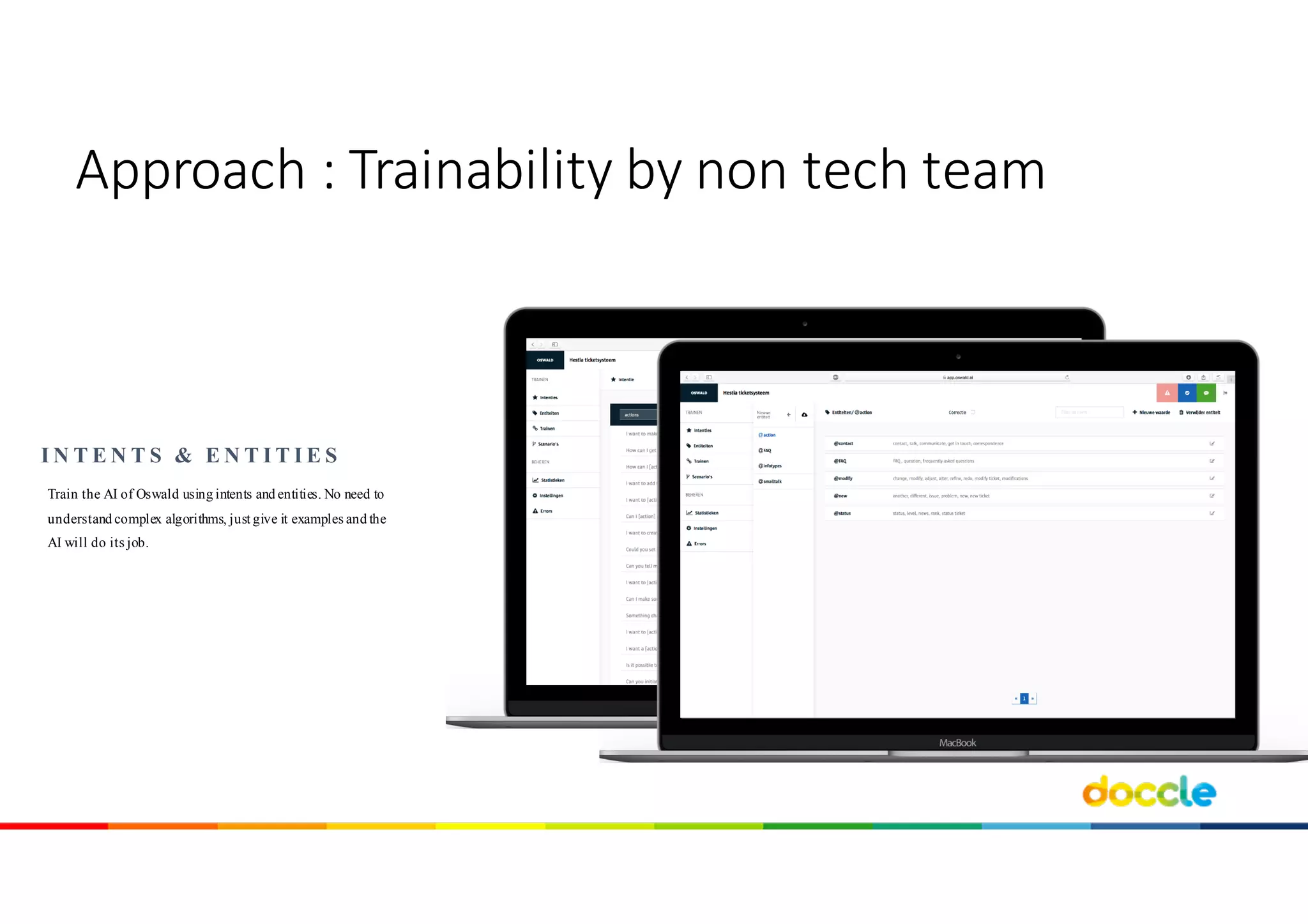 Train the AI of Oswald using intents and entities. No need to
understand complex algorithms, just give it examples and the
AI will do its job.
I N T E N T S & E N T I T I E S
Approach	:	Trainability by non	tech team
 