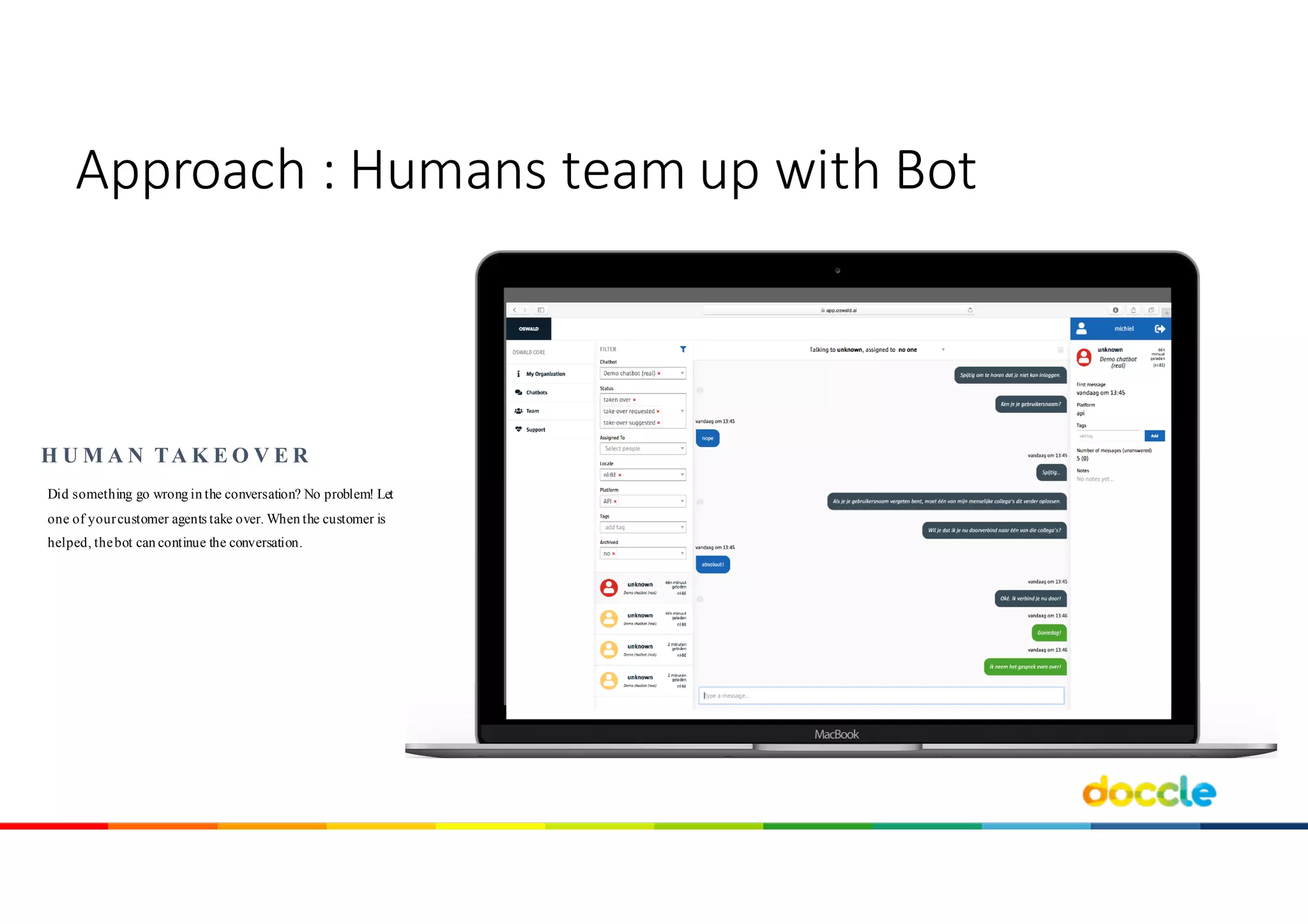Did something go wrong in the conversation? No problem! Let
one of yourcustomer agents take over. When the customer is
helped, thebot can continue the conversation.
H U M A N TA K E O V E R
Approach	:	Humans team	up	with Bot
 
