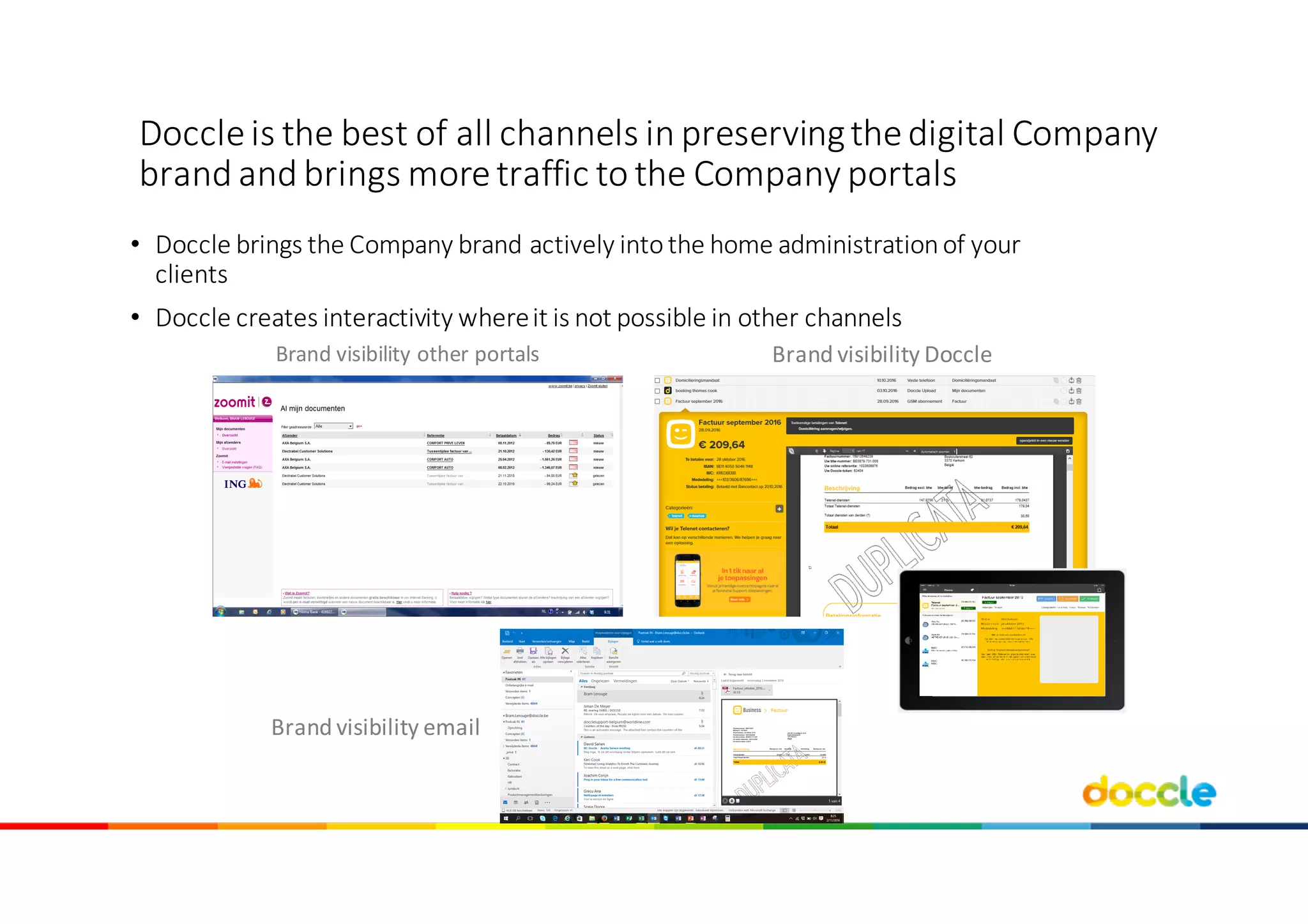 Doccle	is	the best	of	all channels in	preserving	thedigital	Company	
brand	and brings more	traffic	to the Company	portals
• Doccle	brings	the	Company	brand	actively	into	the	home	administration	of	your	
clients
• Doccle	creates	interactivity	where	it	is	not	possible	in	other	channels
Brand	visibility	other	portals Brand	visibility	Doccle
Brand	visibility	email
 