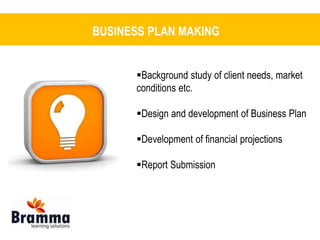 BUSINESS PLAN MAKING 
Background study of client needs, market 
conditions etc. 
Design and development of Business Plan 
Development of financial projections 
Report Submission 
 