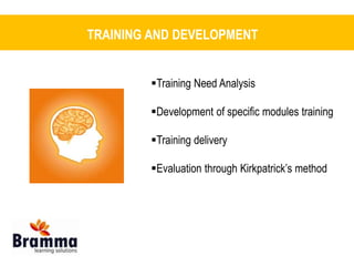TRAINING AND DEVELOPMENT 
Training Need Analysis 
Development of specific modules training 
Training delivery 
Evaluation through Kirkpatrick’s method 
 
