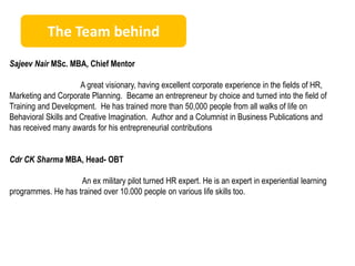 The Team behind 
Sajeev Nair MSc. MBA, Chief Mentor 
A great visionary, having excellent corporate experience in the fields of HR, 
Marketing and Corporate Planning. Became an entrepreneur by choice and turned into the field of 
Training and Development. He has trained more than 50,000 people from all walks of life on 
Behavioral Skills and Creative Imagination. Author and a Columnist in Business Publications and 
has received many awards for his entrepreneurial contributions 
Cdr CK Sharma MBA, Head- OBT 
An ex military pilot turned HR expert. He is an expert in experiential learning 
programmes. He has trained over 10.000 people on various life skills too. 
 