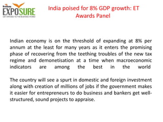 India poised for 8% GDP growth: ET
Awards Panel
Indian economy is on the threshold of expanding at 8% per
annum at the least for many years as it enters the promising
phase of recovering from the teething troubles of the new tax
regime and demonetisation at a time when macroeconomic
indicators are among the best in the world
The country will see a spurt in domestic and foreign investment
along with creation of millions of jobs if the government makes
it easier for entrepreneurs to do business and bankers get well-
structured, sound projects to appraise.
 