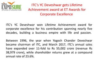 ITC’s YC Deveshwar gets Lifetime
Achievement award at ET Awards for
Corporate Excellence
ITC’s YC Deveshwar won Lifetime Achievement award for
corporate excellence for his contribution spanning nearly five
decades, building a business empire with life and passion.
Between 1996, the year when Yogesh Chander Deveshwar
became chairman of ITC, and March 2017, ITC’s annual sales
have expanded over 11-fold to Rs 55,002 crore (revenue Rs
38,979 crore), while shareholder returns grew at a compound
annual rate of 23.6%.
 