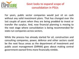 Govt looks to expand scope of
consolidation in PSUs
For years, public sector companies would just sit on cash
without any solid investment plans. That has changed over the
last couple of years when they are being prodded to invest or
transfer the surplus. And, now financial planning is moving to
the next stage where consolidation is being recommended for
state-run companies across sectors.
While the process has already started for oil, construction and
consulting companies, power, defence and other sectors could
be the next focus areas as the department of investment and
public asset management (DIPAM) goes about making central
government-owned firms more financially nimble.
 