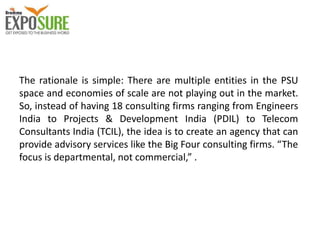 The rationale is simple: There are multiple entities in the PSU
space and economies of scale are not playing out in the market.
So, instead of having 18 consulting firms ranging from Engineers
India to Projects & Development India (PDIL) to Telecom
Consultants India (TCIL), the idea is to create an agency that can
provide advisory services like the Big Four consulting firms. “The
focus is departmental, not commercial,” .
 