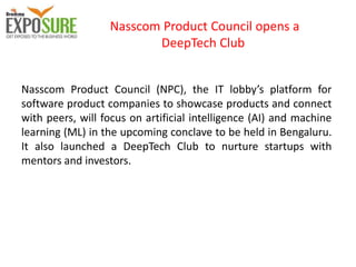 Nasscom Product Council opens a
DeepTech Club
Nasscom Product Council (NPC), the IT lobby’s platform for
software product companies to showcase products and connect
with peers, will focus on artificial intelligence (AI) and machine
learning (ML) in the upcoming conclave to be held in Bengaluru.
It also launched a DeepTech Club to nurture startups with
mentors and investors.
 