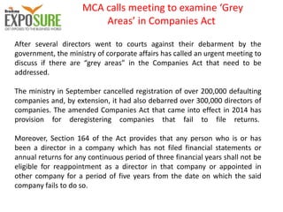 MCA calls meeting to examine ‘Grey
Areas’ in Companies Act
After several directors went to courts against their debarment by the
government, the ministry of corporate affairs has called an urgent meeting to
discuss if there are “grey areas” in the Companies Act that need to be
addressed.
The ministry in September cancelled registration of over 200,000 defaulting
companies and, by extension, it had also debarred over 300,000 directors of
companies. The amended Companies Act that came into effect in 2014 has
provision for deregistering companies that fail to file returns.
Moreover, Section 164 of the Act provides that any person who is or has
been a director in a company which has not filed financial statements or
annual returns for any continuous period of three financial years shall not be
eligible for reappointment as a director in that company or appointed in
other company for a period of five years from the date on which the said
company fails to do so.
 