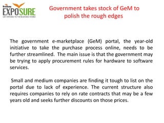 Government takes stock of GeM to
polish the rough edges
The government e-marketplace (GeM) portal, the year-old
initiative to take the purchase process online, needs to be
further streamlined. The main issue is that the government may
be trying to apply procurement rules for hardware to software
services.
Small and medium companies are finding it tough to list on the
portal due to lack of experience. The current structure also
requires companies to rely on rate contracts that may be a few
years old and seeks further discounts on those prices.
 