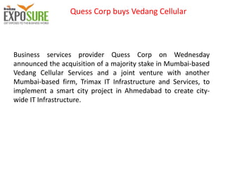 Quess Corp buys Vedang Cellular
Business services provider Quess Corp on Wednesday
announced the acquisition of a majority stake in Mumbai-based
Vedang Cellular Services and a joint venture with another
Mumbai-based firm, Trimax IT Infrastructure and Services, to
implement a smart city project in Ahmedabad to create city-
wide IT Infrastructure.
 