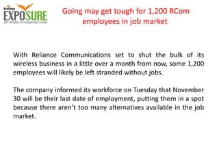 Going may get tough for 1,200 RCom
employees in job market
With Reliance Communications set to shut the bulk of its
wireless business in a little over a month from now, some 1,200
employees will likely be left stranded without jobs.
The company informed its workforce on Tuesday that November
30 will be their last date of employment, putting them in a spot
because there aren’t too many alternatives available in the job
market.
 