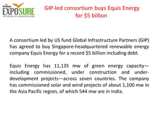 GIP-led consortium buys Equis Energy
for $5 billion
A consortium led by US fund Global Infrastructure Partners (GIP)
has agreed to buy Singapore-headquartered renewable energy
company Equis Energy for a record $5 billion including debt.
Equis Energy has 11,135 mw of green energy capacity—
including commissioned, under construction and under-
development projects—across seven countries. The company
has commissioned solar and wind projects of about 1,100 mw in
the Asia Pacific region, of which 544 mw are in India.
 