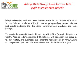 Aditya Birla Group hires former Tata
exec as chief data officer
Aditya Birla Group has hired Deep Thomas, a former Tata Group executive, as
its chief data and analytics officer to create a group-wide customer database
that would underpin the diversified conglomerate’s products and sales
strategy.
Thomas is the second top-deck hire at the Aditya Birla Group in the past one
month. PepsiCo India’s chairman D Shivakumar will soon join the Group as
head of strategy and business development to replace Saurabh Agrawal, who
left the group to join the Tatas as chief financial officer earlier this year.
 