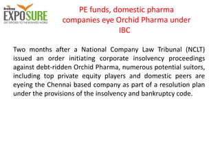 PE funds, domestic pharma
companies eye Orchid Pharma under
IBC
Two months after a National Company Law Tribunal (NCLT)
issued an order initiating corporate insolvency proceedings
against debt-ridden Orchid Pharma, numerous potential suitors,
including top private equity players and domestic peers are
eyeing the Chennai based company as part of a resolution plan
under the provisions of the insolvency and bankruptcy code.
 