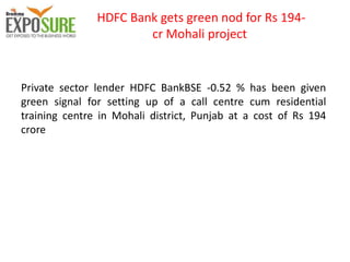 HDFC Bank gets green nod for Rs 194-
cr Mohali project
Private sector lender HDFC BankBSE -0.52 % has been given
green signal for setting up of a call centre cum residential
training centre in Mohali district, Punjab at a cost of Rs 194
crore
 