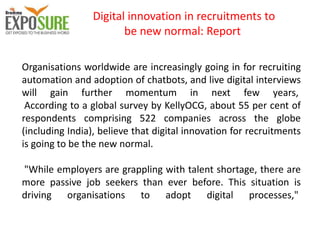 Digital innovation in recruitments to
be new normal: Report
Organisations worldwide are increasingly going in for recruiting
automation and adoption of chatbots, and live digital interviews
will gain further momentum in next few years,
According to a global survey by KellyOCG, about 55 per cent of
respondents comprising 522 companies across the globe
(including India), believe that digital innovation for recruitments
is going to be the new normal.
"While employers are grappling with talent shortage, there are
more passive job seekers than ever before. This situation is
driving organisations to adopt digital processes,"
 