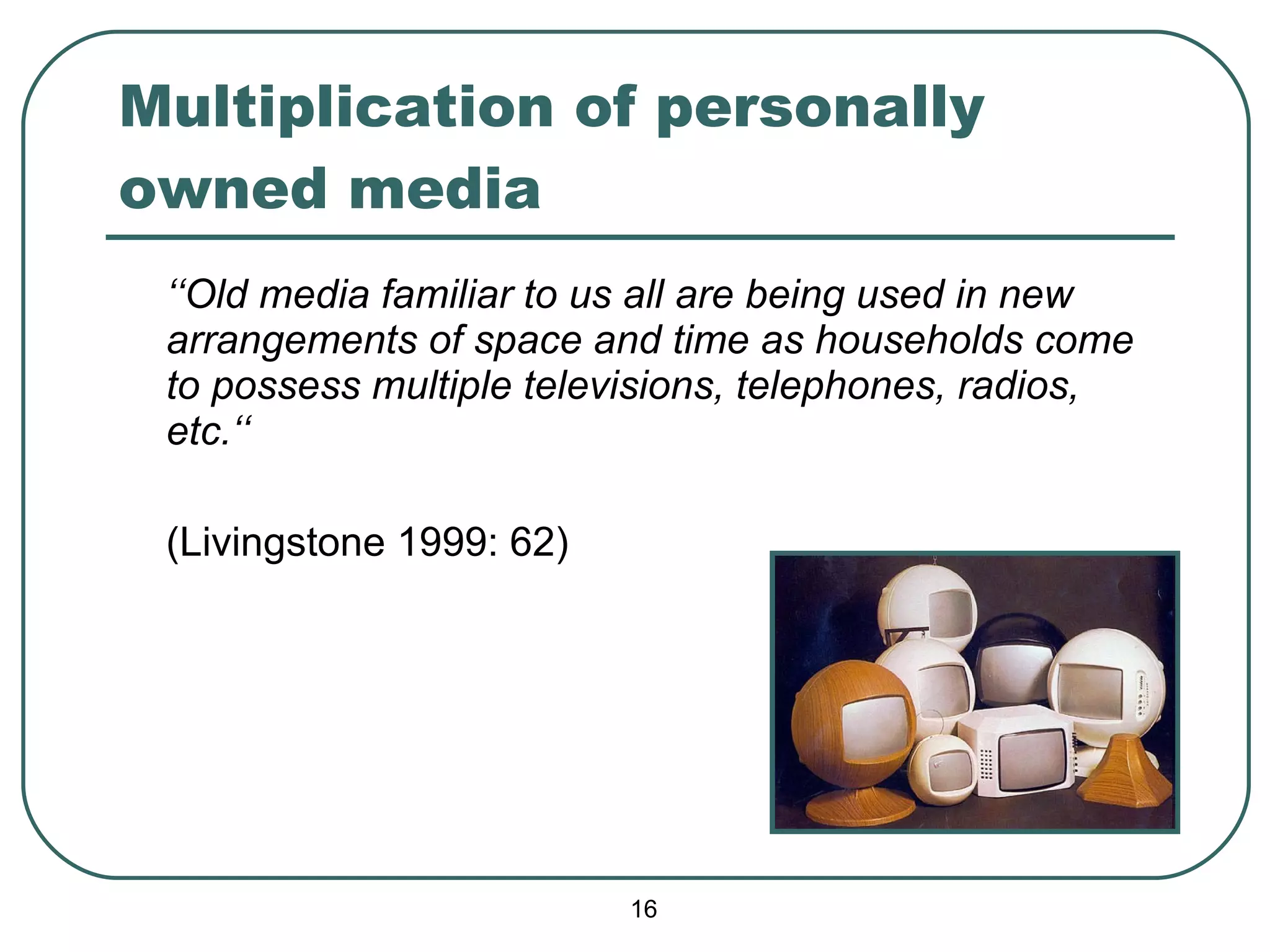 Multiplication of personally owned media ‘‘ Old media familiar to us all are being used in new arrangements of space and time as households come to possess multiple televisions, telephones, radios, etc.‘‘ (Livingstone 1999: 62) 