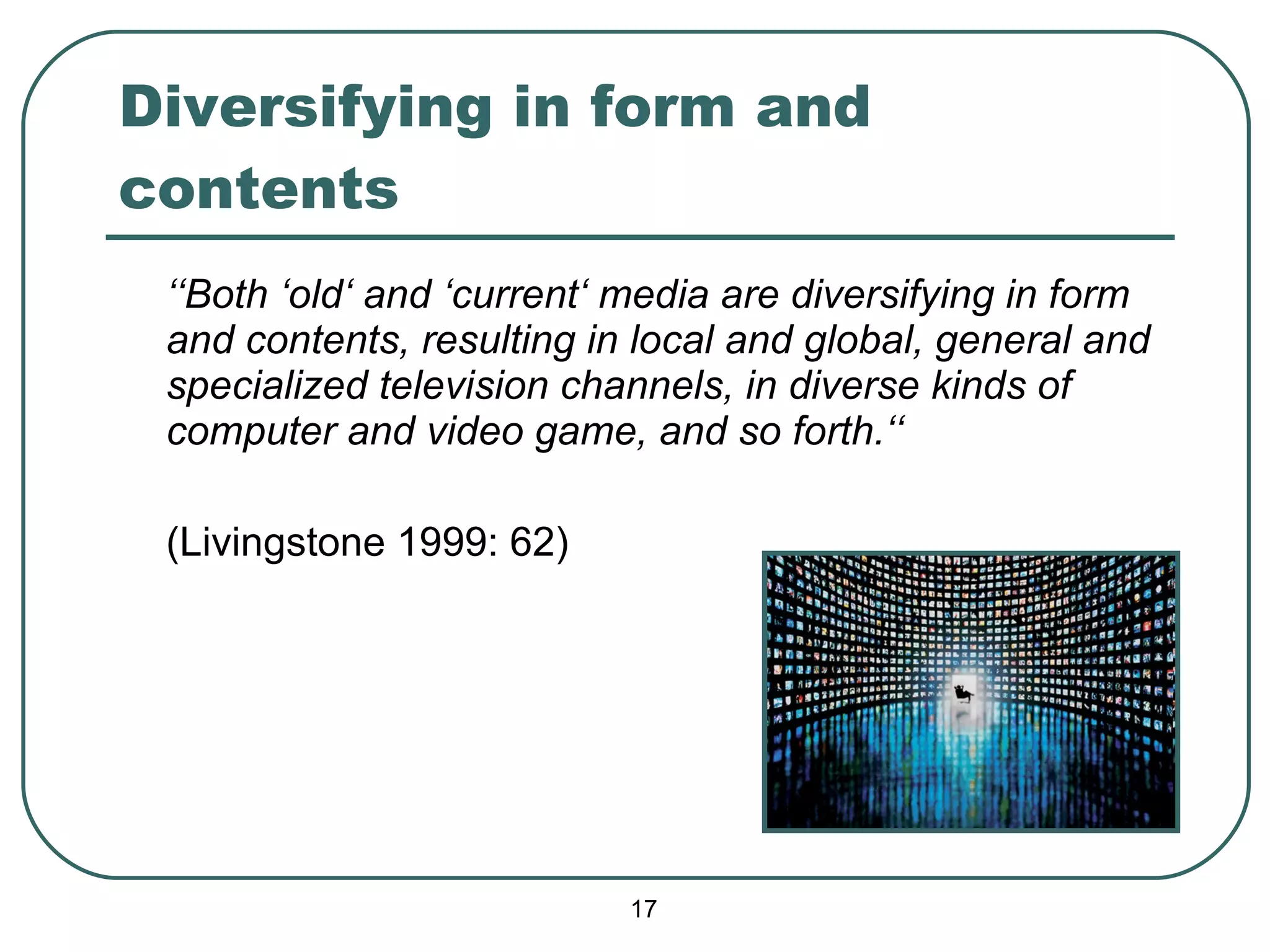 Diversifying in form and contents ‘‘ Both ‘old‘ and ‘current‘ media are diversifying in form and contents, resulting in local and global, general and specialized television channels, in diverse kinds of computer and video game, and so forth.‘‘ (Livingstone 1999: 62) 