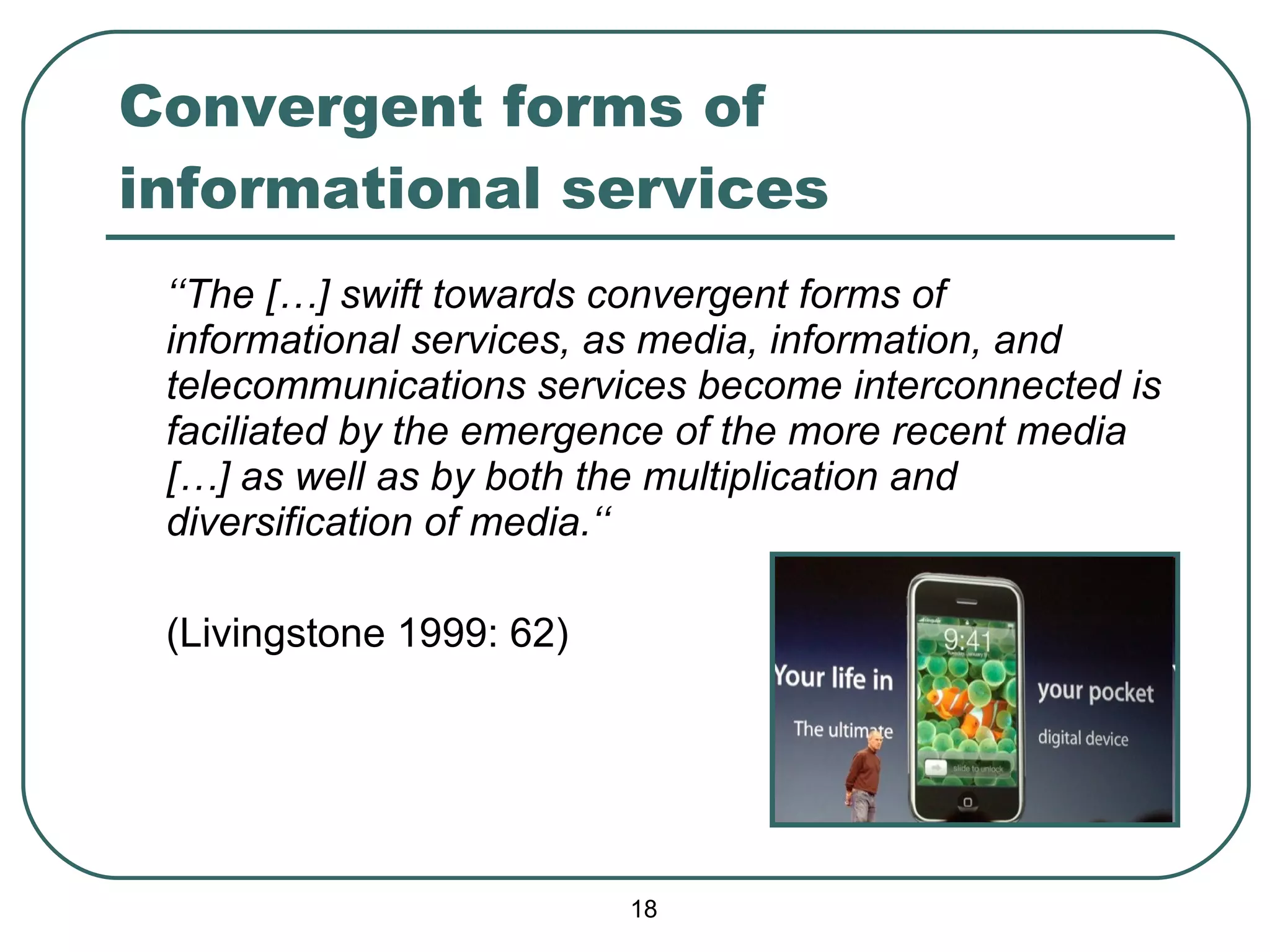 Convergent forms of informational services ‘‘ The […] swift towards convergent forms of informational services, as media, information, and telecommunications services become interconnected is faciliated by the emergence of the more recent media […] as well as by both the multiplication and diversification of media.‘‘ (Livingstone 1999: 62) 