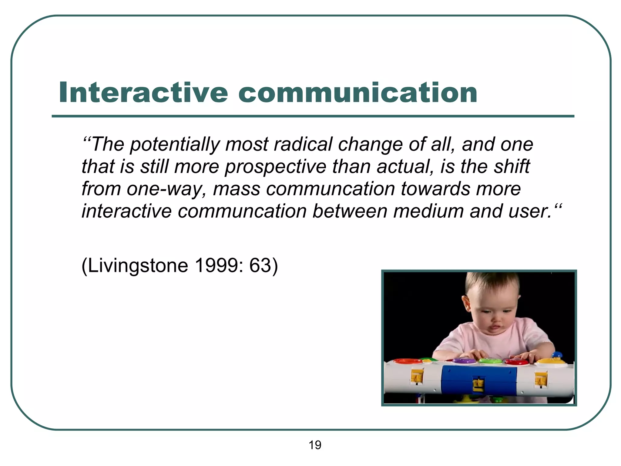Interactive communication ‘‘ The potentially most radical change of all, and one that is still more prospective than actual, is the shift from one-way, mass communcation towards more interactive communcation between medium and user.‘‘ (Livingstone 1999: 63) 