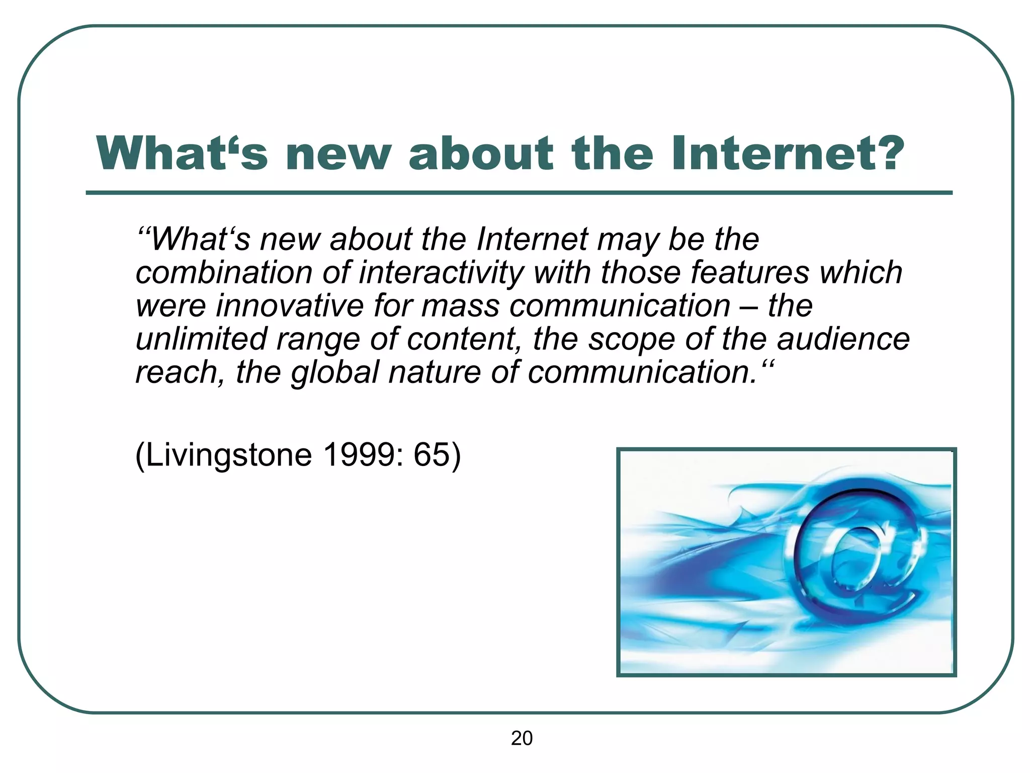 What‘s new about the Internet? ‘‘ What‘s new about the Internet may be the combination of interactivity with those features which were innovative for mass communication – the unlimited range of content, the scope of the audience reach, the global nature of communication.‘‘   (Livingstone 1999: 65) 