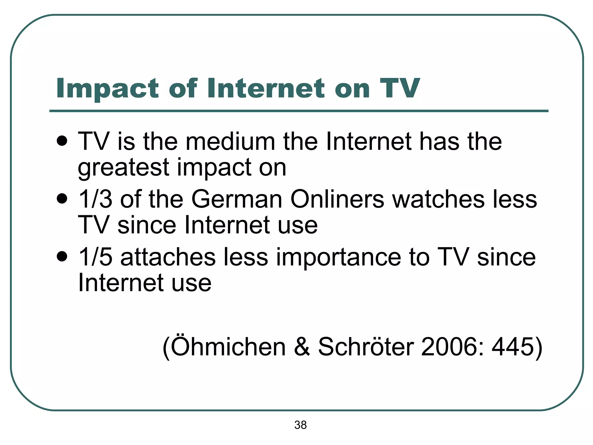 Impact of Internet on TV TV is the medium the Internet has the greatest impact on 1/3 of the German Onliners watches less TV since Internet use 1/5 attaches less importance to TV since Internet use (Öhmichen & Schröter 2006: 445) 
