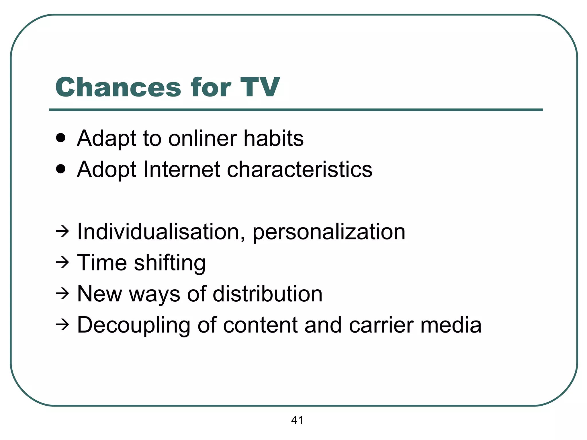 Chances for TV Adapt to onliner habits Adopt Internet characteristics Individualisation, personalization Time shifting New ways of distribution Decoupling of content and carrier media 