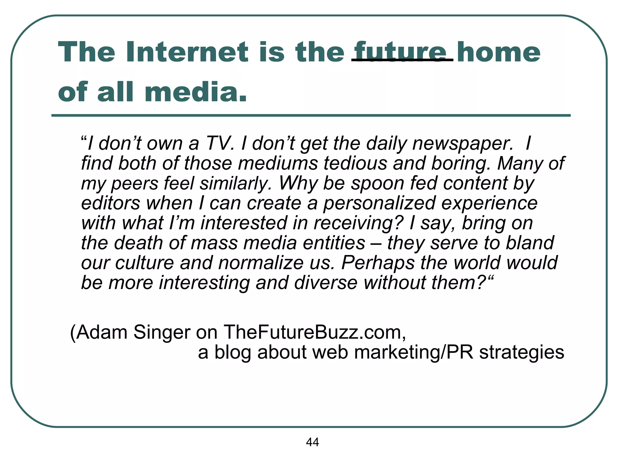 The Internet is the future home of all media. “ I don’t own a TV. I don’t get the daily newspaper.  I find both of those mediums tedious and boring.  Many of my peers feel similarly.  Why be spoon fed content by editors when I can create a personalized experience with what I’m interested in receiving? I say, bring on the death of mass media entities – they serve to bland our culture and  normalize  us. Perhaps the world would be more interesting and diverse without them?“ (Adam Singer on TheFutureBuzz.com,  a blog about web marketing/PR strategies 