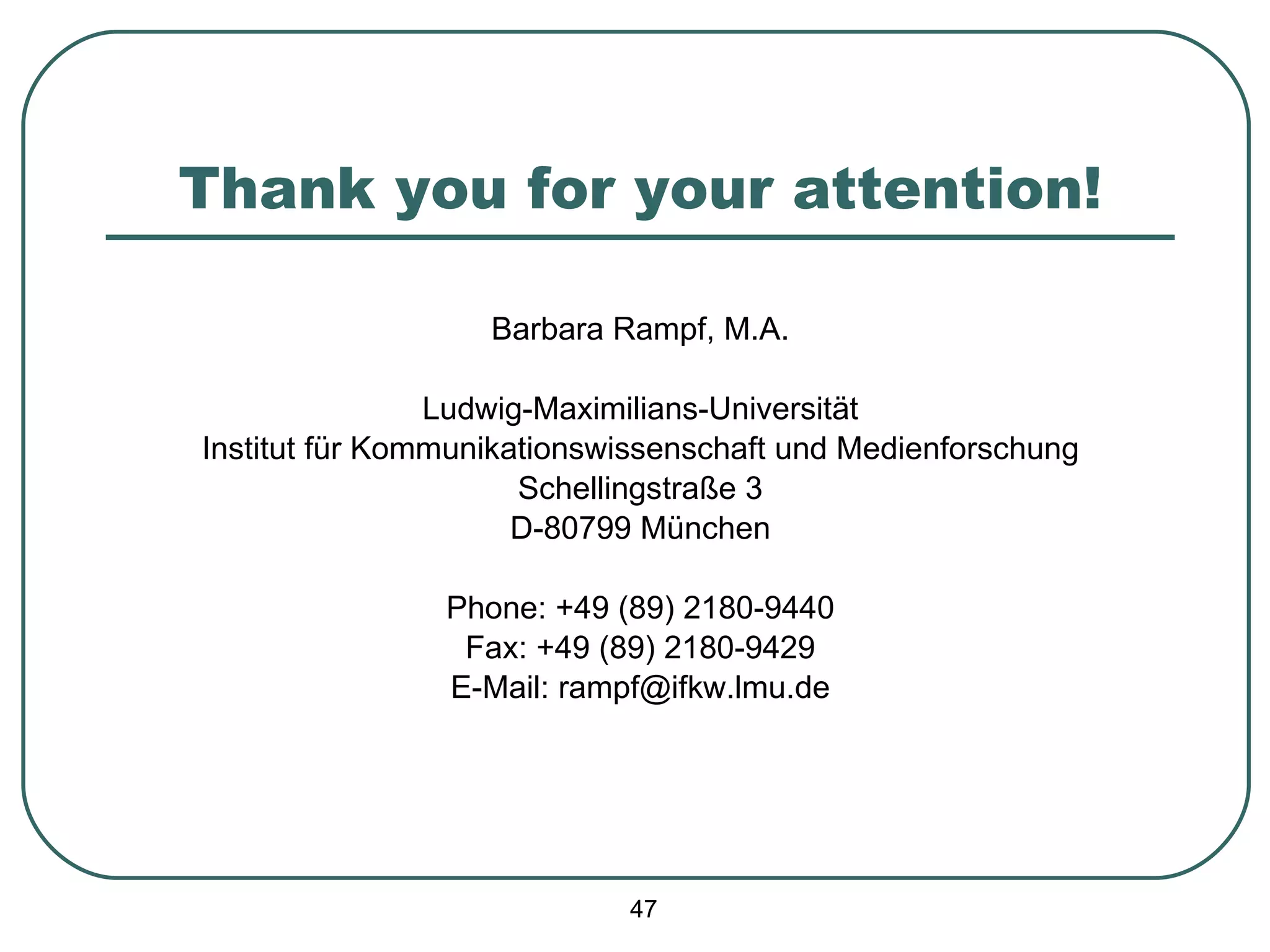 Thank you for your attention! Barbara Rampf, M.A. Ludwig-Maximilians-Universität Institut für Kommunikationswissenschaft und Medienforschung Schellingstraße 3 D-80799 München Phone: +49 (89) 2180-9440 Fax: +49 (89) 2180-9429 E-Mail: rampf@ifkw.lmu.de 