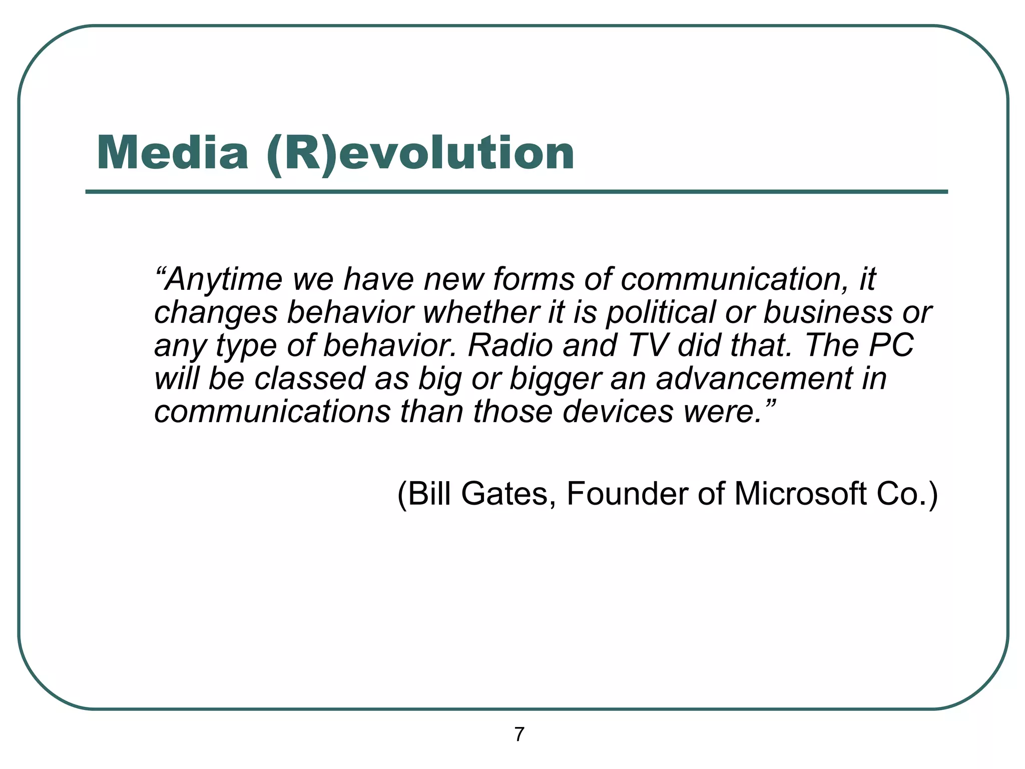 Media (R)evolution “ Anytime we have new forms of communication, it changes behavior whether it is political or business or any type of behavior. Radio and TV did that. The PC will be classed as big or bigger an advancement in communications than those devices were.” (Bill Gates, Founder of Microsoft Co.) 