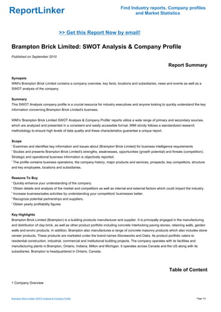 Find Industry reports, Company profiles
ReportLinker                                                                        and Market Statistics



                                            >> Get this Report Now by email!

Brampton Brick Limited: SWOT Analysis & Company Profile
Published on September 2010

                                                                                                              Report Summary

Synopsis
WMI's Brampton Brick Limited contains a company overview, key facts, locations and subsidiaries, news and events as well as a
SWOT analysis of the company.


Summary
This SWOT Analysis company profile is a crucial resource for industry executives and anyone looking to quickly understand the key
information concerning Brampton Brick Limited's business.


WMI's 'Brampton Brick Limited SWOT Analysis & Company Profile' reports utilize a wide range of primary and secondary sources,
which are analyzed and presented in a consistent and easily accessible format. WMI strictly follows a standardized research
methodology to ensure high levels of data quality and these characteristics guarantee a unique report.


Scope
' Examines and identifies key information and issues about (Brampton Brick Limited) for business intelligence requirements
' Studies and presents Brampton Brick Limited's strengths, weaknesses, opportunities (growth potential) and threats (competition).
Strategic and operational business information is objectively reported.
' The profile contains business operations, the company history, major products and services, prospects, key competitors, structure
and key employees, locations and subsidiaries.


Reasons To Buy
' Quickly enhance your understanding of the company.
' Obtain details and analysis of the market and competitors as well as internal and external factors which could impact the industry.
' Increase business/sales activities by understanding your competitors' businesses better.
' Recognize potential partnerships and suppliers.
' Obtain yearly profitability figures


Key Highlights
Brampton Brick Limited (Brampton) is a building products manufacturer and supplier. It is principally engaged in the manufacturing
and distribution of clay brick, as well as other product portfolio including concrete interlocking paving stones, retaining walls, garden
walls and enviro products. In addition, Brampton also manufactures a range of concrete masonry products which also includes stone
veneer products. These products are marketed under the brand names Stoneworks and Oaks. Its product portfolio caters to
residential construction, industrial, commercial and institutional building projects. The company operates with its facilities and
manufacturing plants in Brampton, Ontario, Indiana, Milton and Michigan. It operates across Canada and the US along with its
subsidiaries. Brampton is headquartered in Ontario, Canada.




                                                                                                               Table of Content

1 Company Overview



Brampton Brick Limited: SWOT Analysis & Company Profile                                                                              Page 1/4
 