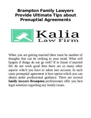 Brampton Family Lawyers
Provide Ultimate Tips about
Prenuptial Agreements
When you are getting married there must be number of
thoughts that can be striking in your mind. What will
happen if things do not go well? If in future if married
life do not work good then there are so many other
aspects which you have to taken into account. In such
cases prenuptial agreement is best option which you can
obtain under professional guidance. There are several
family lawyers Brampton professionals offer you best
legal solutions regarding any family issues.
 