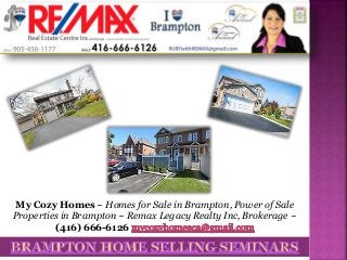 My Cozy Homes ~ Homes for Sale in Brampton, Power of Sale
Properties in Brampton ~ Remax Legacy Realty Inc, Brokerage ~
(416) 666-6126
 