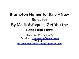 Brampton Homes for Sale – New
Releases
By Malik Asfaque – Get You the
Best Deal Here
Phone No. 416-629-2234
Email Id : condosking@gmail.com
Website :
http://www.peelhaltonproperties.com
 