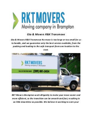 Gta & Movers R&K Transmove
Gta & Movers R&K Transmove No move is too large or too small for us
to handle, and we guarantee only the best service available, from the
packing and loading to the safe transport from one location to the
next.
RKT Movers Brompton work diligently to make your move easier and
more efficient, so the transition can be smooth and fast, resulting in
as little downtime as possible. We believe in working to earn your
 