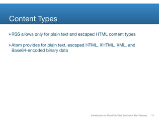 Content Types
‣ RSS allows only for plain text and escaped HTML content types

‣ Atom provides for plain text, escaped HTML, XHTML, XML, and
  Base64-encoded binary data




                                        Introduction to AtomPub Web Services • Ben Ramsey   12
 
