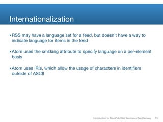 Internationalization
‣ RSS may have a language set for a feed, but doesn’t have a way to
  indicate language for items in the feed

‣ Atom uses the xml:lang attribute to specify language on a per-element
  basis

‣ Atom uses IRIs, which allow the usage of characters in identiﬁers
  outside of ASCII




                                          Introduction to AtomPub Web Services • Ben Ramsey   13
 