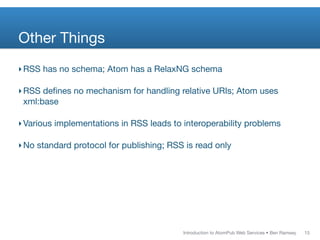 Other Things
‣ RSS has no schema; Atom has a RelaxNG schema

‣ RSS deﬁnes no mechanism for handling relative URIs; Atom uses
  xml:base

‣ Various implementations in RSS leads to interoperability problems

‣ No standard protocol for publishing; RSS is read only




                                          Introduction to AtomPub Web Services • Ben Ramsey   15
 