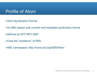 Proﬁle of Atom
‣ Atom Syndication Format

‣ An XML-based web content and metadata syndication format

‣ Deﬁned by IETF RFC 4287

‣ Fixes the “problems” of RSS

‣ XML namespace: http://www.w3.org/2005/Atom




                                      Introduction to AtomPub Web Services • Ben Ramsey   17
 