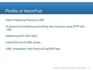 Proﬁle of AtomPub
‣ Atom Publishing Protocol or APP

‣ A protocol for publishing and editing web resources using HTTP and
  XML

‣ Deﬁned by IETF RFC 5023

‣ Uses Atom as it’s XML syntax

‣ XML namespace: http://www.w3.org/2007/app




                                         Introduction to AtomPub Web Services • Ben Ramsey   18
 