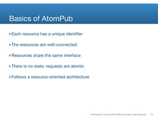Basics of AtomPub
‣ Each resource has a unique identiﬁer

‣ The resources are well-connected

‣ Resources share the same interface

‣ There is no state; requests are atomic

‣ Follows a resource-oriented architecture




                                             Introduction to AtomPub Web Services • Ben Ramsey   19
 