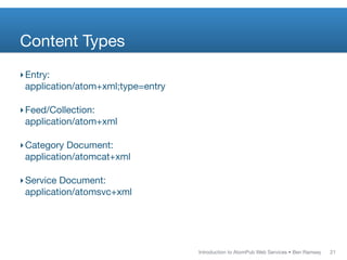 Content Types
‣ Entry:
  application/atom+xml;type=entry

‣ Feed/Collection:
  application/atom+xml

‣ Category Document:
  application/atomcat+xml

‣ Service Document:
  application/atomsvc+xml




                                    Introduction to AtomPub Web Services • Ben Ramsey   21
 