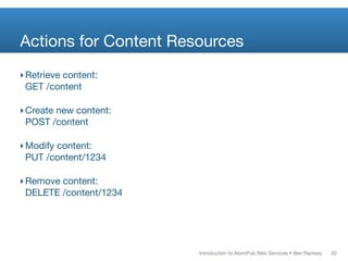 Actions for Content Resources
‣ Retrieve content:
  GET /content

‣ Create new content:
  POST /content

‣ Modify content:
  PUT /content/1234

‣ Remove content:
  DELETE /content/1234




                         Introduction to AtomPub Web Services • Ben Ramsey   32
 