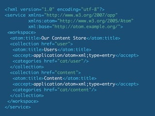 <?xml version="1.0" encoding="utf-8"?>
<service xmlns="http://www.w3.org/2007/app"
         xmlns:atom="http://www.w3.org/2005/Atom"
         xml:base="http://atom.example.org/">
 <workspace>
  <atom:title>Our Content Store</atom:title>
  <collection href="user">
   <atom:title>Users</atom:title>
   <accept>application/atom+xml;type=entry</accept>
   <categories href="cat/user"/>
  </collection>
  <collection href="content">
   <atom:title>Content</atom:title>
   <accept>application/atom+xml;type=entry</accept>
   <categories href="cat/content"/>
  </collection>
 </workspace>
</service>
 