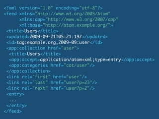 <?xml version="1.0" encoding="utf-8"?>
<feed xmlns="http://www.w3.org/2005/Atom"
      xmlns:app="http://www.w3.org/2007/app"
      xml:base="http://atom.example.org/">
 <title>Users</title>
 <updated>2009-09-21T05:21:19Z</updated>
 <id>tag:example.org,2009-09:user</id>
 <app:collection href="user">
  <title>Users</title>
  <app:accept>application/atom+xml;type=entry</app:accept>
  <app:categories href="cat/user"/>
 </app:collection>
 <link rel="first" href="user"/>
 <link rel="last" href="user?p=23"/>
 <link rel="next" href="user?p=2"/>
 <entry>
  ...
 </entry>
</feed>
 